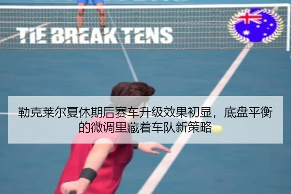 勒克莱尔夏休期后赛车升级效果初显，底盘平衡的微调里藏着车队新策略